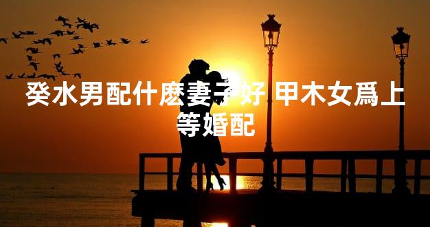 癸水男配什麽妻子好 甲木女爲上等婚配